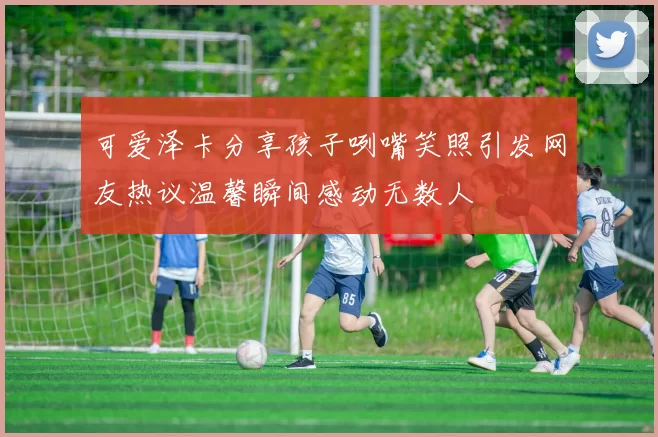 可爱泽卡分享孩子咧嘴笑照引发网友热议温馨瞬间感动无数人