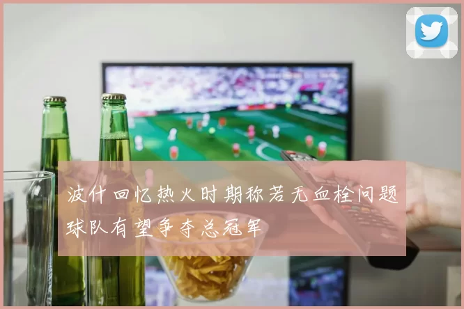 波什回忆热火时期称若无血栓问题球队有望争夺总冠军