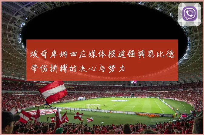 埃奇库姆回应媒体报道强调恩比德带伤拼搏的决心与努力