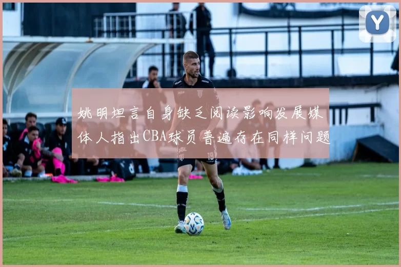 姚明坦言自身缺乏阅读影响发展媒体人指出CBA球员普遍存在同样问题