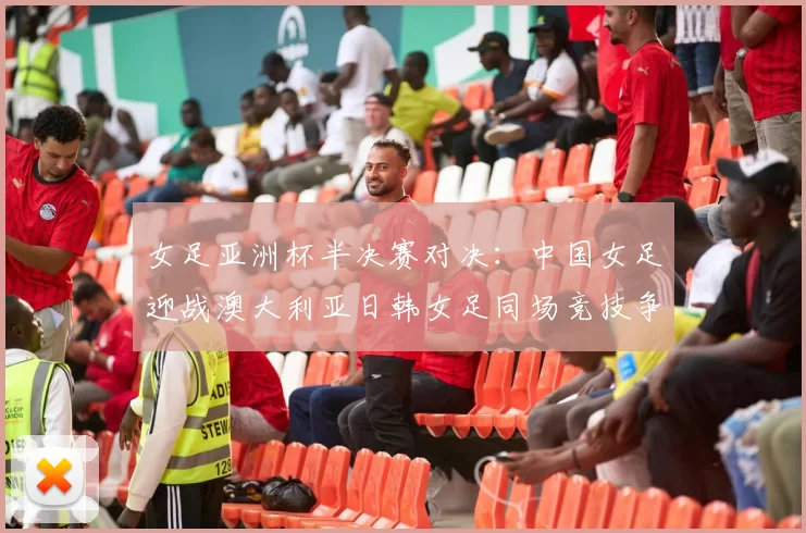 女足亚洲杯半决赛对决：中国女足迎战澳大利亚日韩女足同场竞技争夺决赛名额