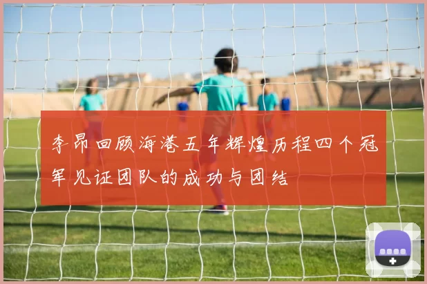 李昂回顾海港五年辉煌历程四个冠军见证团队的成功与团结