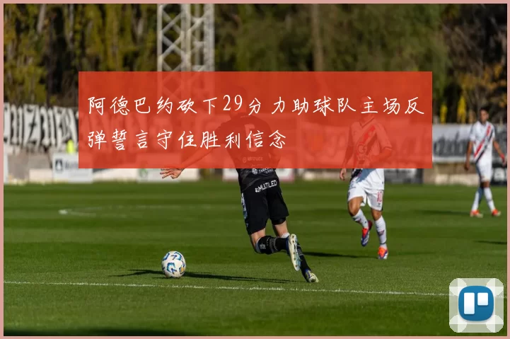 阿德巴约砍下29分力助球队主场反弹誓言守住胜利信念