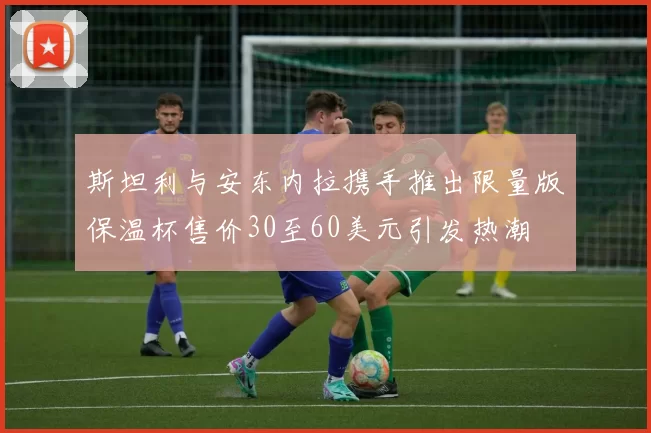 斯坦利与安东内拉携手推出限量版保温杯售价30至60美元引发热潮