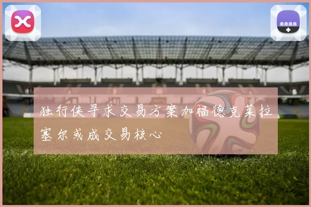 独行侠寻求交易方案加福德克莱拉塞尔或成交易核心