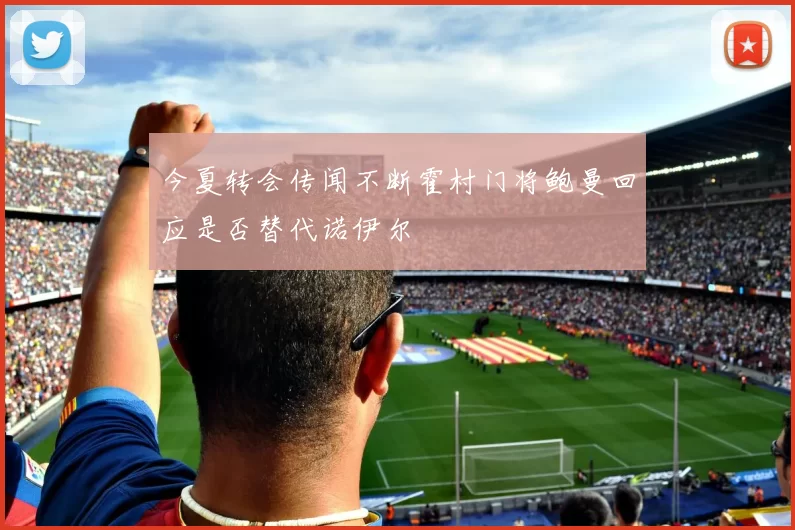 今夏转会传闻不断霍村门将鲍曼回应是否替代诺伊尔
