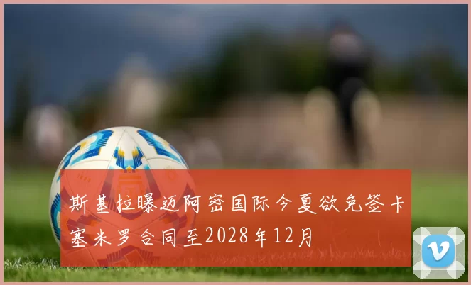 斯基拉曝迈阿密国际今夏欲免签卡塞米罗合同至2028年12月