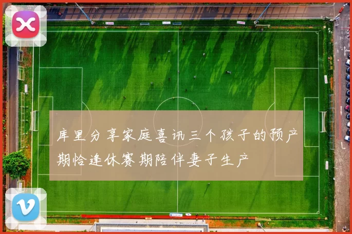 库里分享家庭喜讯三个孩子的预产期恰逢休赛期陪伴妻子生产