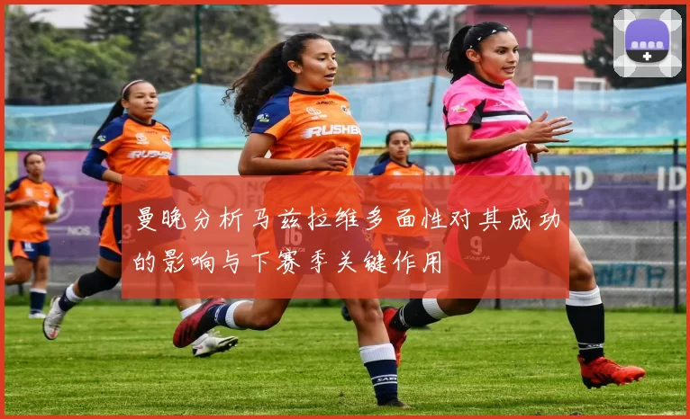曼晚分析马兹拉维多面性对其成功的影响与下赛季关键作用