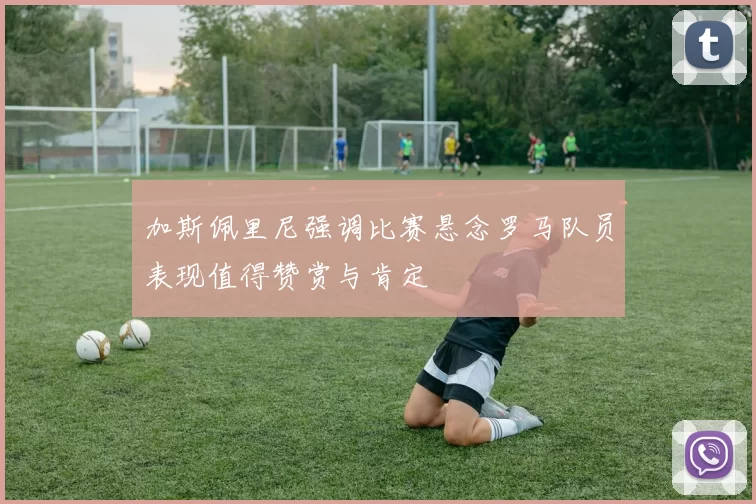 加斯佩里尼强调比赛悬念罗马队员表现值得赞赏与肯定