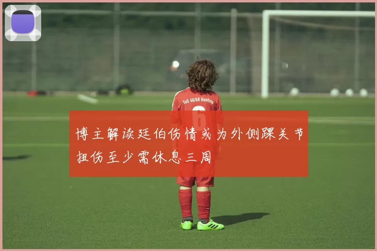 博主解读廷伯伤情或为外侧踝关节扭伤至少需休息三周