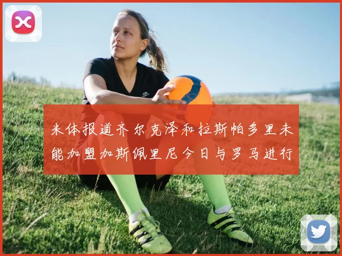 米体报道齐尔克泽和拉斯帕多里未能加盟加斯佩里尼今日与罗马进行会谈