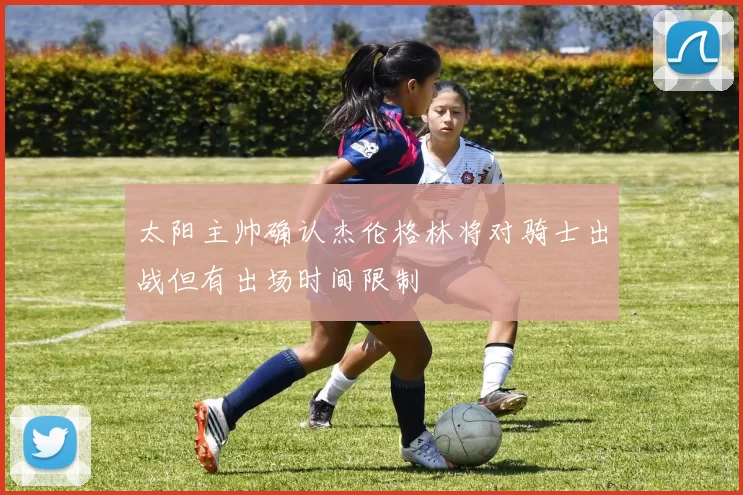 太阳主帅确认杰伦格林将对骑士出战但有出场时间限制