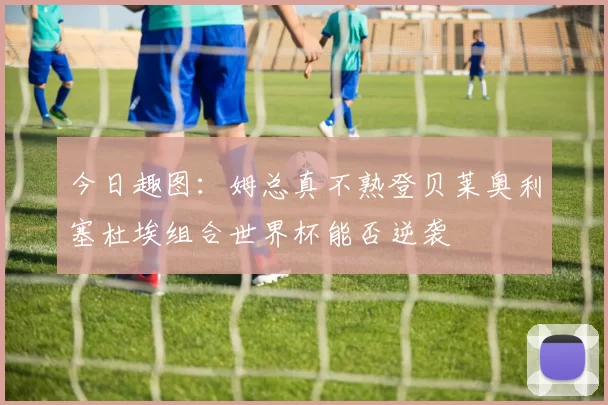 今日趣图：姆总真不熟登贝莱奥利塞杜埃组合世界杯能否逆袭