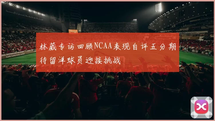 林葳专访回顾NCAA表现自评五分期待留洋球员迎接挑战
