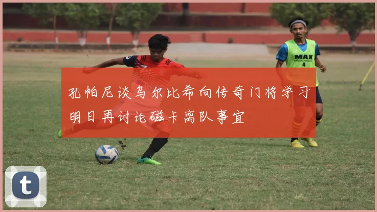 孔帕尼谈乌尔比希向传奇门将学习明日再讨论磁卡离队事宜