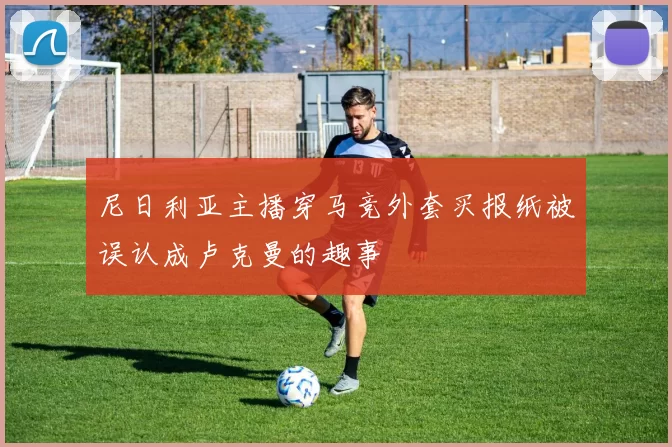 尼日利亚主播穿马竞外套买报纸被误认成卢克曼的趣事